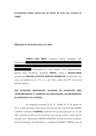   1
Excelentíssimo Senhor Doutor Juiz de Direito da Sexta Vara Criminal da
Capital
PROCESSO Nº 0059520-83.2013..8.17.0001
NOELIA LIMA BRITO, brasileira, solteira, advogada, com
endereço na Rua Conde D’Eu, nº 93, ap. 502, Santo Amaro, nesta capital, onde
deverá receber intimações, portadora do RG nº 1154415-86 (SSP/CE) e do CPF
nº 357.041.103-63, advogando em causa própria, vem, respeitosamente,
perante Vossa Excelência, apresentar DEFESA, contra a QUEIXA-CRIME
ajuizada por VIRGINIA AUGUSTA PIMENTEL RODRIGUES, já qualificada nos
autos, nos moldes do art. 519, c/c o art. 396-A, ambos do CPP, nos termos
adiante expostos:
DAS NULIDADES PROCESSUAIS. NULIDADE DA INTIMAÇÃO PARA
COMPARECIMENTO À AUDIÊNCIA DE CONCILIAÇÃO, DO RECEBIMENTO
DA DENÚNCIA E DA CITAÇÃO.
Em despacho prolatado às fls. 37, datado de 21 de agosto de
2013, o MM. Juiz titular dessa Sexta Vara Criminal, Dr. LUCIANO DE CASTRO
CAMPOS, averbou-se SUSPEITO, conforme lhe é autorizado pelo art. 97, do
CPP. A atitude do MM. Juiz foi escorreita, uma vez que embora afirme não ter
amizade com a Querelante VIRGINIA PIMENTEL, é tio do seu sócio e assessor,
além de advogado da Querelante, o causídico DELMIRO CAMPOS, que já
 