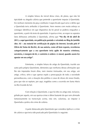   10
A simples leitura da inicial deixa claro, de plano, que não há
tipicidade na alegada calúnia que pretende a querelante imputar à Querelada.
Em nenhum memento da peça vestibular é especificado qual seria o delito que
a Querelada teria atribuído à Querelante. Nem mesmo com muito esforço se
consegue identificar em que dispositivo da lei penal se poderia enquadrar a
querelante, a partir do texto da querelada. A queixa-crime, ao expor os supostos
fatos delituosos atribuídos à Querelada, afirma que “No dia 30 de abril de
2013, a aqui querelada, em publicação postada e veiculada no Blog do Jamildo
(doc. 02 – ata notarial de certificação de página da internet, lavrada pelo 8º
Ofício de Notas do Recife), de sua autoria, como ali bem exposto, reverberou
categoricamente que a ora querelante teria agido de maneira criminosa,
sorrateira, à margem da lei, e contrária à ordem e à moral, quando assem fez
apostar em seu artigo”.
Entretanto, a simples leitura do artigo da Querelada, trazido aos
autos pela própria Querelante, demonstra que nenhuma dessas afirmações que
lhe são imputadas foram ditas, nem mesmo insinuadas, em seu artigo, um
artigo, crítico, sério e que apenas expôs a preocupação de toda a sociedade
pernambucana, com a situação dos prédios e casas de shows de nosso Estado,
para que não se repitam, por aqui, tragédias como a ocorrida em Santa Maria
no Rio Grande do Sul.
Com relação à Querelante, o que foi dito no artigo está, inclusive,
grifado por aquela, em sua queixa-crime e difere bastante do que vem afirmado
fantasiosamente na transcrição acima, esta sim, caluniosa, ao imputar à
Querelada a prática do crime de calúnia.
A parte destacada pela Querelante que considera tipificar o crime
de calúnia e que teria sido praticado pela Querelada é o seguinte:
 