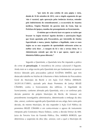   11
“por meio de uma cotinha de uma página e meia,
datada de 18 de setembro de 2012, com o singelo argumento de que
‘não é razoável, após aprovação pelas instâncias técnicas, entender
pelo indeferimento do remembramento’, a ex-secretária de Assuntos
Jurídicos, Virgínia Pimentel, do governo João da Costa, hoje na
Prefeitura de Ipojuca, mandou dar prosseguimento ao licenciamento.
O mínimo que se deveria fazer era apurar as razões que
levaram ‘os órgãos técnicos’ àquelas decisões e autorizações ilegais
que foram apontadas pela Procuradoria, por intermédio do Núcleo
Especializado e nunca, jamais, legitimar a ilegalidade, como se esses
órgãos ou os seus ocupantes de oportunidade estivessem acima ou
melhor seria dizer , à margem da lei e não a serviço desta. Se a
Administração entende que não há o que apurar, espero que o
Ministério Público pense diferente.”
Segundo a Querelante, a Querelada teria lhe imputado a prática
do crime de prevaricação. A inexistência do animus caluniandi é flagrante.
Ainda mais se o artigo escrito pela Querelada tem por fundamento um parecer
técnico laborado pela procuradora judicial EUGÊNIA SIMÕES, que tem
destacado trabalho no Núcleo de Urbanismo e Meio Ambiente da Procuradoria
Geral do Município do Recife e em Ação Civil Pública (0004628-
30.2013.8.17.0001), ajuizada pela douta Promotora de Justiça BELIZE
CÂMARA, contra o licenciamento dos edifícios. A ilegalidade do
licenciamento, conforme afirmado pela Querelada, veio a se confirmar pela
decisão posterior do próprio Município do Recife, de instaurar um
procedimento investigatório administrativo, determinando o embargo da obra
(doc. anexo), conforme sugerido pela Querelada em seu artigo, bem como pela
decisão, do mesmo Município, de não responder à Ação Civil Pública da
promotora BELIZE CÂMARA e em contra-minutar o agravo de instrumento
interposto pela Construtora Moura Dubeux, contra a decisão liminar da MM.
Juiza da Terceira Vara da Fazenda Pública, Dra. MARIZA BORGES, que
determinou a suspensão da obra (doc. anexos), com a qual o Município do
 