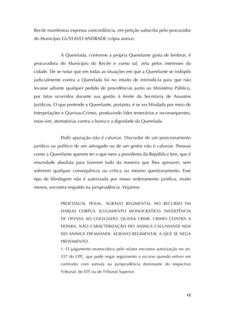   12
Recife manifestou expressa concordância, em petição subscrita pelo procurador
do Município GUSTAVO ANDRADE (cópia anexa).
A Querelada, conforme a própria Querelante gosta de lembrar, é
procuradora do Município do Recife e como tal, zela pelos interesses da
cidade. De se notar que em todas as situações em que a Querelante se indispôs
judicialmente contra a Querelada foi no intuito de intimidá-la para que não
levasse adiante qualquer pedido de providências junto ao Ministério Público,
por fatos ocorridos durante sua gestão à frente da Secretaria de Assuntos
Jurídicos. O que pretende a Querelante, portanto, é se ver blindada por meio de
Interpelações e Queixas-Crimes, produzindo lides temerários e inconsequentes,
estas sim, atentatórias contra a honra e a dignidade da Querelada.
Pedir apuração não é caluniar. Discordar de um posicionamento
jurídico ou político de um advogado ou de um gestor não é caluniar. Pessoas
como a Querelante querem ter o que nem a presidenta da República tem, que é
imunidade absoluta para fazerem tudo da maneira que lhes aprouver, sem
sofrerem qualquer consequência ou crítica ou mesmo questionamento. Esse
tipo de blindagem não é autorizada por nosso ordenamento jurídico, muito
menos, encontra respaldo na jurisprudência. Vejamos:
PROCESSUAL PENAL. AGRAVO REGIMENTAL NO RECURSO EM
HABEAS CORPUS. JULGAMENTO MONOCRÁTICO. INEXISTÊNCIA
DE OFENSA AO COLEGIADO. QUEIXA CRIME. CRIMES CONTRA A
HONRA. NÃO CARACTERIZAÇÃO DO ANIMUS CALUNIANDI NEM
DO ANIMUS DIFAMANDI. AGRAVO REGIMENTAL A QUE SE NEGA
PROVIMENTO.
1. O julgamento monocrático pelo relator encontra autorização no art.
557 do CPC, que pode negar seguimento a recurso quando estiver em
confronto com súmula ou jurisprudência dominante do respectivo
Tribunal, do STF ou de Tribunal Superior.
 