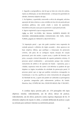   13
2. Segundo a jurisprudência, não há que se falar em crime de calúnia,
injúria ou difamação, se não demonstrada a intenção do querelado em
ofender, elemento subjetivo do tipo.
3. Na hipótese, o querelado, exercendo o ofício de advogado, solicitou
apuração de fatos relativos a uma certidão em face de ato praticado por
servidores públicos, não sendo citado o nome do querelante.
Inexistência de justa causa para se promover a ação penal privada.
4. Agravo regimental a que se nega provimento.
(AgRg no RHC 26.359/BA, Rel. Ministra ALDERITA RAMOS DE
OLIVEIRA (DESEMBARGADORA CONVOCADA DO TJ/PE), SEXTA
TURMA, julgado em 18/06/2013, DJe 01/07/2013)
“A imputação penal – que não pode constituir mera expressão da
vontade pessoal e arbitrária do órgão acusador – deve apoiar-se em
base empírica idônea, que justifique a instauração da persecutio
criminis, sob pena de se configurar injusta situação de coação
processual, pois não assiste, a quem acusa, o poder de formular, em
juízo, acusação criminal desvestida de suporte probatório mínimo. O
processo penal condenatório – precisamente porque não constitui
instrumento de arbítrio e de opressão do Estado – representa, para o
cidadão, expressivo meio de conter e de delimitar os poderes de que
dispõem os órgãos incumbidos da atividade da persecução penal. O
processo penal, que se rege por padrões normativos consagrados na
Constituição e nas leis, qualifica-se como instrumento de salvaguarda
da liberdade do réu, a quem não podem ser subtraídas as prerrogativas
e garantias asseguradas pelo ordenamento jurídicos do Estado.
Doutrina. (Inq 1.978/PR, Rel. Min. CELSO DE MELLO, DJe 17.08.2007).	
  
	
  
	
  
A conduta típica prevista pelo art. 319 pressupões três tipos
objetivos: retardar, indevidamente, ato de ofício; deixar de praticar,
indevidamente, ato de ofício; praticá-lo contra expressa disposição de lei. O
elemento subjetivo do injusto é o dolo, a vontade deliberada de praticar a ação
ou omissão para satisfazer interesse ou sentimento pessoal.
 