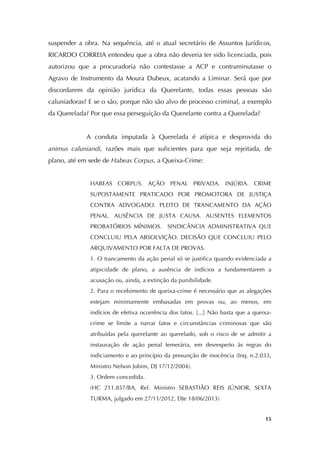   15
suspender a obra. Na sequência, até o atual secretário de Assuntos Jurídicos,
RICARDO CORREIA entendeu que a obra não deveria ter sido licenciada, pois
autorizou que a procuradoria não contestasse a ACP e contraminutasse o
Agravo de Instrumento da Moura Dubeux, acatando a Liminar. Será que por
discordarem da opinião jurídica da Querelante, todas essas pessoas são
caluniadoras? E se o são, porque não são alvo de processo criminal, a exemplo
da Querelada? Por que essa perseguição da Querelante contra a Querelada?
A conduta imputada à Querelada é atípica e desprovida do
animus caluniandi, razões mais que suficientes para que seja rejeitada, de
plano, até em sede de Habeas Corpus, a Queixa-Crime:
HABEAS CORPUS. AÇÃO PENAL PRIVADA. INJÚRIA. CRIME
SUPOSTAMENTE PRATICADO POR PROMOTORA DE JUSTIÇA
CONTRA ADVOGADO. PLEITO DE TRANCAMENTO DA AÇÃO
PENAL. AUSÊNCIA DE JUSTA CAUSA. AUSENTES ELEMENTOS
PROBATÓRIOS MÍNIMOS. SINDICÂNCIA ADMINISTRATIVA QUE
CONCLUIU PELA ABSOLVIÇÃO. DECISÃO QUE CONCLUIU PELO
ARQUIVAMENTO POR FALTA DE PROVAS.
1. O trancamento da ação penal só se justifica quando evidenciada a
atipicidade de plano, a ausência de indícios a fundamentarem a
acusação ou, ainda, a extinção da punibilidade.
2. Para o recebimento de queixa-crime é necessário que as alegações
estejam minimamente embasadas em provas ou, ao menos, em
indícios de efetiva ocorrência dos fatos. [...] Não basta que a queixa-
crime se limite a narrar fatos e circunstâncias criminosas que são
atribuídas pela querelante ao querelado, sob o risco de se admitir a
instauração de ação penal temerária, em desrespeito às regras do
indiciamento e ao princípio da presunção de inocência (Inq. n.2.033,
Ministro Nelson Jobim, DJ 17/12/2004).
3. Ordem concedida.
(HC 211.857/BA, Rel. Ministro SEBASTIÃO REIS JÚNIOR, SEXTA
TURMA, julgado em 27/11/2012, DJe 18/06/2013)
 
