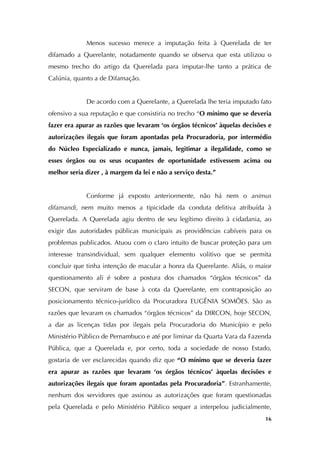   16
Menos sucesso merece a imputação feita à Querelada de ter
difamado a Querelante, notadamente quando se observa que esta utilizou o
mesmo trecho do artigo da Querelada para imputar-lhe tanto a prática de
Calúnia, quanto a de Difamação.
De acordo com a Querelante, a Querelada lhe teria imputado fato
ofensivo a sua reputação e que consistiria no trecho “O mínimo que se deveria
fazer era apurar as razões que levaram ‘os órgãos técnicos’ àquelas decisões e
autorizações ilegais que foram apontadas pela Procuradoria, por intermédio
do Núcleo Especializado e nunca, jamais, legitimar a ilegalidade, como se
esses órgãos ou os seus ocupantes de oportunidade estivessem acima ou
melhor seria dizer , à margem da lei e não a serviço desta.”
Conforme já exposto anteriormente, não há nem o animus
difamandi, nem muito menos a tipicidade da conduta delitiva atribuída à
Querelada. A Querelada agiu dentro de seu legítimo direito à cidadania, ao
exigir das autoridades públicas municipais as providências cabíveis para os
problemas publicados. Atuou com o claro intuito de buscar proteção para um
interesse transindividual, sem qualquer elemento volitivo que se permita
concluir que tinha intenção de macular a honra da Querelante. Aliás, o maior
questionamento ali é sobre a postura dos chamados “órgãos técnicos” da
SECON, que serviram de base à cota da Querelante, em contraposição ao
posicionamento técnico-jurídico da Procuradora EUGÊNIA SOMÕES. São as
razões que levaram os chamados “órgãos técnicos” da DIRCON, hoje SECON,
a dar as licenças tidas por ilegais pela Procuradoria do Município e pelo
Ministério Público de Pernambuco e até por liminar da Quarta Vara da Fazenda
Pública, que a Querelada e, por certo, toda a sociedade de nosso Estado,
gostaria de ver esclarecidas quando diz que “O mínimo que se deveria fazer
era apurar as razões que levaram ‘os órgãos técnicos’ àquelas decisões e
autorizações ilegais que foram apontadas pela Procuradoria”. Estranhamente,
nenhum dos servidores que assinou as autorizações que foram questionadas
pela Querelada e pelo Ministério Público sequer a interpelou judicialmente,
 