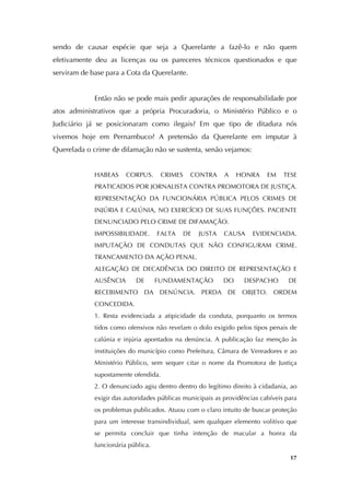   17
sendo de causar espécie que seja a Querelante a fazê-lo e não quem
efetivamente deu as licenças ou os pareceres técnicos questionados e que
serviram de base para a Cota da Querelante.
Então não se pode mais pedir apurações de responsabilidade por
atos administrativos que a própria Procuradoria, o Ministério Público e o
Judiciário já se posicionaram como ilegais? Em que tipo de ditadura nós
vivemos hoje em Pernambuco? A pretensão da Querelante em imputar à
Querelada o crime de difamação não se sustenta, senão vejamos:
HABEAS CORPUS. CRIMES CONTRA A HONRA EM TESE
PRATICADOS POR JORNALISTA CONTRA PROMOTORA DE JUSTIÇA.
REPRESENTAÇÃO DA FUNCIONÁRIA PÚBLICA PELOS CRIMES DE
INJÚRIA E CALÚNIA, NO EXERCÍCIO DE SUAS FUNÇÕES. PACIENTE
DENUNCIADO PELO CRIME DE DIFAMAÇÃO.
IMPOSSIBILIDADE. FALTA DE JUSTA CAUSA EVIDENCIADA.
IMPUTAÇÃO DE CONDUTAS QUE NÃO CONFIGURAM CRIME.
TRANCAMENTO DA AÇÃO PENAL.
ALEGAÇÃO DE DECADÊNCIA DO DIREITO DE REPRESENTAÇÃO E
AUSÊNCIA DE FUNDAMENTAÇÃO DO DESPACHO DE
RECEBIMENTO DA DENÚNCIA. PERDA DE OBJETO. ORDEM
CONCEDIDA.
1. Resta evidenciada a atipicidade da conduta, porquanto os termos
tidos como ofensivos não revelam o dolo exigido pelos tipos penais de
calúnia e injúria apontados na denúncia. A publicação faz menção às
instituições do município como Prefeitura, Câmara de Vereadores e ao
Ministério Público, sem sequer citar o nome da Promotora de Justiça
supostamente ofendida.
2. O denunciado agiu dentro dentro do legítimo direito à cidadania, ao
exigir das autoridades públicas municipais as providências cabíveis para
os problemas publicados. Atuou com o claro intuito de buscar proteção
para um interesse transindividual, sem qualquer elemento volitivo que
se permita concluir que tinha intenção de macular a honra da
funcionária pública.
 