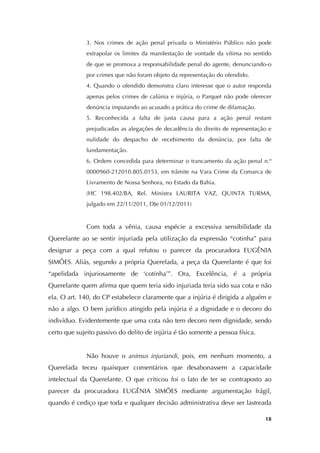   18
3. Nos crimes de ação penal privada o Ministério Público não pode
extrapolar os limites da manifestação de vontade da vítima no sentido
de que se promova a responsabilidade penal do agente, denunciando-o
por crimes que não foram objeto da representação do ofendido.
4. Quando o ofendido demonstra claro interesse que o autor responda
apenas pelos crimes de calúnia e injúria, o Parquet não pode oferecer
denúncia imputando ao acusado a prática do crime de difamação.
5. Reconhecida a falta de justa causa para a ação penal restam
prejudicadas as alegações de decadência do direito de representação e
nulidade do despacho de recebimento da denúncia, por falta de
fundamentação.
6. Ordem concedida para determinar o trancamento da ação penal n.º
0000960-212010.805.0153, em trâmite na Vara Crime da Comarca de
Livramento de Nossa Senhora, no Estado da Bahia.
(HC 198.402/BA, Rel. Ministra LAURITA VAZ, QUINTA TURMA,
julgado em 22/11/2011, DJe 01/12/2011)
Com toda a vênia, causa espécie a excessiva sensibilidade da
Querelante ao se sentir injuriada pela utilização da expressão “cotinha” para
designar a peça com a qual refutou o parecer da procuradora EUGÊNIA
SIMÕES. Aliás, segundo a própria Querelada, a peça da Querelante é que foi
“apelidada injuriosamente de ‘cotinha’”. Ora, Excelência, é a própria
Querelante quem afirma que quem teria sido injuriada teria sido sua cota e não
ela. O art. 140, do CP estabelece claramente que a injúria é dirigida a alguém e
não a algo. O bem jurídico atingido pela injúria é a dignidade e o decoro do
indivíduo. Evidentemente que uma cota não tem decoro nem dignidade, sendo
certo que sujeito passivo do delito de injúria é tão somente a pessoa física.
Não houve o animus injuriandi, pois, em nenhum momento, a
Querelada teceu quaisquer comentários que desabonassem a capacidade
intelectual da Querelante. O que criticou foi o fato de ter se contraposto ao
parecer da procuradora EUGÊNIA SIMÕES mediante argumentação frágil,
quando é cediço que toda e qualquer decisão administrativa deve ser lastreada
 