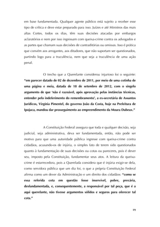   19
em base fundamentada. Qualquer agente público está sujeito a receber esse
tipo de crítica e deve estar preparado para isso. Juízes e até Ministros das mais
altas Cortes, todos os dias, têm suas decisões atacadas por embargos
aclaratórios e nem por isso ingressam com queixa-crime contra os advogados e
as partes que chamam suas decisões de contraditórias ou omissas. Isso é prática
que convém aos arrogantes, aos ditadores, que não suportam ser questionados,
partindo logo para a truculência, nem que seja a truculência de uma ação
penal.
O trecho que a Querelante considerou injurioso foi o seguinte:
“em parecer datado de 02 de dezembro de 2011, por meio de uma cotinha de
uma página e meia, datada de 18 de setembro de 2012, com o singelo
argumento de que ‘não é razoável, após aprovação pelas instâncias técnicas,
entender pelo indeferimento do remembramento’, a ex-secretária de Assuntos
Jurídicos, Virgínia Pimentel, do governo João da Costa, hoje na Prefeitura de
Ipojuca, mandou dar prosseguimento ao empreendimento da Moura Dubeux.”
A Constituição Federal assegura que toda e qualquer decisão, seja
judicial, seja administrativa, deva ser fundamentada, então, não pode ser
motivo para que uma autoridade pública ingresse com queixa-crime contra
cidadãos, acusando-os de injúria, o simples fato de terem sido questionados
quanto à fundamentação de suas decisões ou cotas ou pareceres, pois é dever
seu, imposto pela Constituição, fundamentar seus atos. A leitura da queixa-
crime é estarrecedora, pois a Querelada considera que é injúria exigir-se dela,
como servidora pública que um dia foi, o que a própria Constituição Federal
afirma como um dever da Administração e um direito dos cidadãos: “como se
essa referida cota em questão fosse inservível, pobre, precária,
desfundamentada, e, consequentemente, a responsável por tal peça, que é a
aqui querelante, não tivesse argumentos sólidos e seguros para oferecer tal
cota.”
 