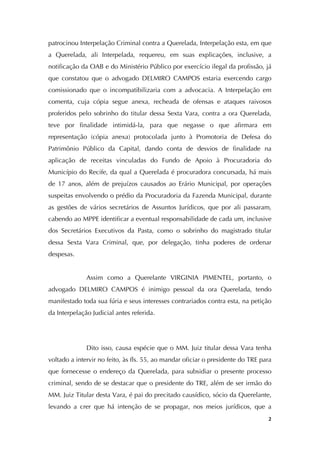   2
patrocinou Interpelação Criminal contra a Querelada, Interpelação esta, em que
a Querelada, ali Interpelada, requereu, em suas explicações, inclusive, a
notificação da OAB e do Ministério Público por exercício ilegal da profissão, já
que constatou que o advogado DELMIRO CAMPOS estaria exercendo cargo
comissionado que o incompatibilizaria com a advocacia. A Interpelação em
comenta, cuja cópia segue anexa, recheada de ofensas e ataques raivosos
proferidos pelo sobrinho do titular dessa Sexta Vara, contra a ora Querelada,
teve por finalidade intimidá-la, para que negasse o que afirmara em
representação (cópia anexa) protocolada junto à Promotoria de Defesa do
Patrimônio Público da Capital, dando conta de desvios de finalidade na
aplicação de receitas vinculadas do Fundo de Apoio à Procuradoria do
Município do Recife, da qual a Querelada é procuradora concursada, há mais
de 17 anos, além de prejuízos causados ao Erário Municipal, por operações
suspeitas envolvendo o prédio da Procuradoria da Fazenda Municipal, durante
as gestões de vários secretários de Assuntos Jurídicos, que por ali passaram,
cabendo ao MPPE identificar a eventual responsabilidade de cada um, inclusive
dos Secretários Executivos da Pasta, como o sobrinho do magistrado titular
dessa Sexta Vara Criminal, que, por delegação, tinha poderes de ordenar
despesas.
Assim como a Querelante VIRGINIA PIMENTEL, portanto, o
advogado DELMIRO CAMPOS é inimigo pessoal da ora Querelada, tendo
manifestado toda sua fúria e seus interesses contrariados contra esta, na petição
da Interpelação Judicial antes referida.
Dito isso, causa espécie que o MM. Juiz titular dessa Vara tenha
voltado a intervir no feito, às fls. 55, ao mandar oficiar o presidente do TRE para
que fornecesse o endereço da Querelada, para subsidiar o presente processo
criminal, sendo de se destacar que o presidente do TRE, além de ser irmão do
MM. Juiz Titular desta Vara, é pai do precitado causídico, sócio da Querelante,
levando a crer que há intenção de se propagar, nos meios jurídicos, que a
 