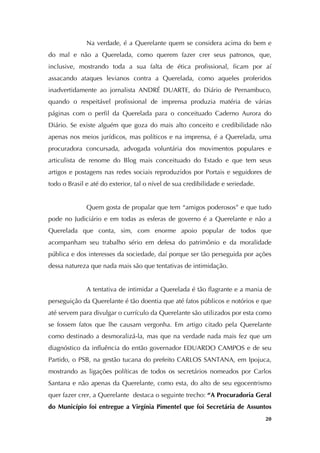   20
Na verdade, é a Querelante quem se considera acima do bem e
do mal e não a Querelada, como querem fazer crer seus patronos, que,
inclusive, mostrando toda a sua falta de ética profissional, ficam por aí
assacando ataques levianos contra a Querelada, como aqueles proferidos
inadvertidamente ao jornalista ANDRÉ DUARTE, do Diário de Pernambuco,
quando o respeitável profissional de imprensa produzia matéria de várias
páginas com o perfil da Querelada para o conceituado Caderno Aurora do
Diário. Se existe alguém que goza do mais alto conceito e credibilidade não
apenas nos meios jurídicos, mas políticos e na imprensa, é a Querelada, uma
procuradora concursada, advogada voluntária dos movimentos populares e
articulista de renome do Blog mais conceituado do Estado e que tem seus
artigos e postagens nas redes sociais reproduzidos por Portais e seguidores de
todo o Brasil e até do exterior, tal o nível de sua credibilidade e seriedade.
Quem gosta de propalar que tem “amigos poderosos” e que tudo
pode no Judiciário e em todas as esferas de governo é a Querelante e não a
Querelada que conta, sim, com enorme apoio popular de todos que
acompanham seu trabalho sério em defesa do patrimônio e da moralidade
pública e dos interesses da sociedade, daí porque ser tão perseguida por ações
dessa natureza que nada mais são que tentativas de intimidação.
A tentativa de intimidar a Querelada é tão flagrante e a mania de
perseguição da Querelante é tão doentia que até fatos públicos e notórios e que
até servem para divulgar o currículo da Querelante são utilizados por esta como
se fossem fatos que lhe causam vergonha. Em artigo citado pela Querelante
como destinado a desmoralizá-la, mas que na verdade nada mais fez que um
diagnóstico da influência do então governador EDUARDO CAMPOS e de seu
Partido, o PSB, na gestão tucana do prefeito CARLOS SANTANA, em Ipojuca,
mostrando as ligações políticas de todos os secretários nomeados por Carlos
Santana e não apenas da Querelante, como esta, do alto de seu egocentrismo
quer fazer crer, a Querelante destaca o seguinte trecho: “A Procuradoria Geral
do Município foi entregue a Virgínia Pimentel que foi Secretária de Assuntos
 
