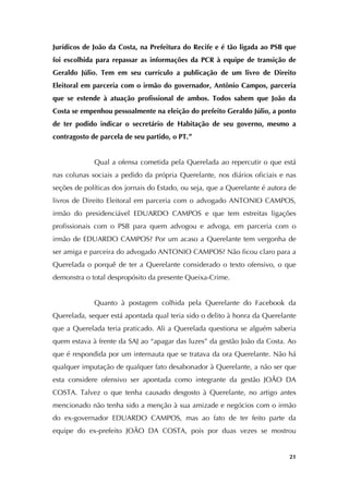   21
Jurídicos de João da Costa, na Prefeitura do Recife e é tão ligada ao PSB que
foi escolhida para repassar as informações da PCR à equipe de transição de
Geraldo Júlio. Tem em seu currículo a publicação de um livro de Direito
Eleitoral em parceria com o irmão do governador, Antônio Campos, parceria
que se estende à atuação profissional de ambos. Todos sabem que João da
Costa se empenhou pessoalmente na eleição do prefeito Geraldo Júlio, a ponto
de ter podido indicar o secretário de Habitação de seu governo, mesmo a
contragosto de parcela de seu partido, o PT.”
Qual a ofensa cometida pela Querelada ao repercutir o que está
nas colunas sociais a pedido da própria Querelante, nos diários oficiais e nas
seções de políticas dos jornais do Estado, ou seja, que a Querelante é autora de
livros de Direito Eleitoral em parceria com o advogado ANTONIO CAMPOS,
irmão do presidenciável EDUARDO CAMPOS e que tem estreitas ligações
profissionais com o PSB para quem advogou e advoga, em parceria com o
irmão de EDUARDO CAMPOS? Por um acaso a Querelante tem vergonha de
ser amiga e parceira do advogado ANTONIO CAMPOS? Não ficou claro para a
Querelada o porquê de ter a Querelante considerado o texto ofensivo, o que
demonstra o total despropósito da presente Queixa-Crime.
Quanto à postagem colhida pela Querelante do Facebook da
Querelada, sequer está apontada qual teria sido o delito à honra da Querelante
que a Querelada teria praticado. Ali a Querelada questiona se alguém saberia
quem estava à frente da SAJ ao “apagar das luzes” da gestão João da Costa. Ao
que é respondida por um internauta que se tratava da ora Querelante. Não há
qualquer imputação de qualquer fato desabonador à Querelante, a não ser que
esta considere ofensivo ser apontada como integrante da gestão JOÃO DA
COSTA. Talvez o que tenha causado desgosto à Querelante, no artigo antes
mencionado não tenha sido a menção à sua amizade e negócios com o irmão
do ex-governador EDUARDO CAMPOS, mas ao fato de ter feito parte da
equipe do ex-prefeito JOÃO DA COSTA, pois por duas vezes se mostrou
 