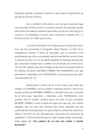   3
Querelada responde a processos criminais, já que sequer foi especificado de
que tipo de processo se tratava.
Mas a nulidade é ainda anterior, uma vez que a Querelante agiu
com extremada má-fé ao fornecer o endereço incorreto da Querelada, quando
tinha ciência do endereço residencial atual desta, que lhe fora informado já na
resposta à sua Interpelação Criminal, antes mencionada, tombada sob o nº
0193346-45.2012.8.17.0001 (prova anexa).
A má-fé da Querelante foi corroborada por erro grosseiro dessa
Vara, que será comunicado à Corregedoria desse Tribunal e ao CNJ, tais as
consequências danosas à honra da Querelada, que os sucessivos erros
procedimentais que vêm se acumulando neste processo têm lhe causado, já que
a secretaria da Vara, em vez de expedir Mandado de Intimação pessoal, para
que a Querelada comparecesse à audiência de conciliação, nos termos do art.
520, do CPP, expediu mero ofício dirigido ao Secretário de Assuntos Jurídicos
da Prefeitura do Recife, RICARDO CORREIA DO NASCIMENTO, para que
apresentasse a Querelada como TESTEMUNHA, num processo em que figura
como Querelada (fls. 43).
Estranhamente, o Ofício de fls. 43 não consta como tendo sido
entregue ao CEMANDO, nem há qualquer certificação quanto à data de sua
entrega ao Secretário RICARDO CORREIA, ou de quem teria sido o emissário
do tal ofício para “apresentar” a Querelada, como TESTEMUNHA, neste
processo. Não há, também, qualquer prova, nos autos, de que o secretário
RICARDO CORREIA o tenha recebido de quem quer que seja, mas referido
advogado, que tem entre seus assessores dois outros advogados que são
conhecidos sócios da Querelante, em ações eleitorais, prontamente apresenta o
Ofício nº 627/2013 (fls. 44), afirmando que a Querelada fora cientificada do
expediente nº 2013.0120.003146, por seu chefe imediato (sequer identificado),
tendo optado por “não conhecer do seu teor nem receber o referido
documento”.
 