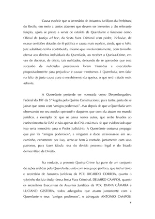   4
Causa espécie que o secretário de Assuntos Jurídicos da Prefeitura
do Recife, em meio a tantos afazeres que devem ser inerentes a tão relevante
função, agora se preste a servir de estafeta da Querelante e funcione como
Oficial de Justiça ad hoc, da Sexta Vara Criminal com poder, inclusive, de
exarar certidões dotadas de fé pública e causa mais espécie, ainda, que o MM.
Juiz substituto tenha contribuído, mesmo que involuntariamente, com tamanha
ofensa aos direitos individuais da Querelada, ao receber a Queixa-Crime, em
vez de decretar, de ofício, tais nulidades, deixando de se aperceber que essa
sucessão de nulidades processuais foram tramadas e executadas
propositadamente para prejudicar e causar transtornos à Querelada, sem falar
na falta de justa causa para o recebimento da queixa, o que será tratado mais
adiante.
A Querelante pretende ser nomeada como Desembargadora
Federal do TRF da 5ª Região pelo Quinto Constitucional, para tanto, gosta de se
jactar que conta com “amigos poderosos”. Mas depois do que a Querelada vem
observando no seu modus operandi e daqueles que com ela atuam no mundo
jurídico, a exemplo do que se passa nestes autos, que serão levados ao
conhecimento da OAB e não apenas do CNJ, está mais do que evidenciado que
isso seria temerário para o Poder Judiciário. A Querelante costuma propagar
que por ter “amigos poderosos”, a ninguém é dado atravessar-se em seu
caminho, certamente por isso, sente-se bem à vontade, juntamente com seus
patronos, para fazer tábula rasa do devido processo legal e do Estado
democrático de Direito.
Na verdade, a presente Queixa-Crime faz parte de um conjunto
de ações urdidas pela Querelante junto com seu grupo político, que inclui tanto
o secretário de Assuntos Jurídicos da PCR, RICARDO CORREIA, quanto o
sobrinho do Juiz titular dessa Sexta Vara Criminal, DELMIRO CAMPOS, quanto
os secretários Executivos de Assuntos Jurídicos da PCR, DIANA CÂMARA e
LUCIANO GESTEIRA, todos advogados que atuam juntamente com a
Querelante e seus “amigos poderosos”, o advogado ANTONIO CAMPOS,
 
