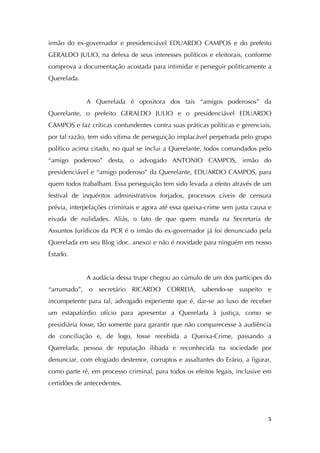   5
irmão do ex-governador e presidenciável EDUARDO CAMPOS e do prefeito
GERALDO JULIO, na defesa de seus interesses políticos e eleitorais, conforme
comprova a documentação acostada para intimidar e perseguir politicamente a
Querelada.
A Querelada é opositora dos tais “amigos poderosos” da
Querelante, o prefeito GERALDO JULIO e o presidenciável EDUARDO
CAMPOS e faz críticas contundentes contra suas práticas políticas e gerenciais,
por tal razão, tem sido vítima de perseguição implacável perpetrada pelo grupo
político acima citado, no qual se inclui a Querelante, todos comandados pelo
“amigo poderoso” desta, o advogado ANTONIO CAMPOS, irmão do
presidenciável e “amigo poderoso” da Querelante, EDUARDO CAMPOS, para
quem todos trabalham. Essa perseguição tem sido levada a efeito através de um
festival de inquéritos administrativos forjados, processos cíveis de censura
prévia, interpelações criminais e agora até essa queixa-crime sem justa causa e
eivada de nulidades. Aliás, o fato de que quem manda na Secretaria de
Assuntos Jurídicos da PCR é o irmão do ex-governador já foi denunciado pela
Querelada em seu Blog (doc. anexo) e não é novidade para ninguém em nosso
Estado.
A audácia dessa trupe chegou ao cúmulo de um dos partícipes do
“arrumado”, o secretário RICARDO CORREIA, sabendo-se suspeito e
incompetente para tal, advogado experiente que é, dar-se ao luxo de receber
um estapafúrdio ofício para apresentar a Querelada à justiça, como se
presidiária fosse, tão somente para garantir que não comparecesse à audiência
de conciliação e, de logo, fosse recebida a Queixa-Crime, passando a
Querelada, pessoa de reputação ilibada e reconhecida na sociedade por
denunciar, com elogiado destemor, corruptos e assaltantes do Erário, a figurar,
como parte ré, em processo criminal, para todos os efeitos legais, inclusive em
certidões de antecedentes.
 