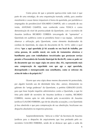   6
Como prova de que a presente queixa-crime nada mais é que
parte de uma estratégia, de uma orquestração tramada, urdida, para assediar
moralmente e causar danos irreparáveis à honra da querelada, por partidários e
empregados do presidenciável EDUARDO CAMPOS, sob o comando de seu
irmão, ANTONIO CAMPOS, mais conhecido como TONCA e como
demonstração do nível de promiscuidade da Querelante, com o secretário de
Assuntos Jurídicos RICARDO CORREIA (encarregado de “apresentar” a
Querelada em audiência como se presidiária fosse) e sua equipe, suficiente
observar a utilização, pela Querelante, como elemento desabonador da
conduta da Querelada, da cópia do documento de fls. 32/35, sobre o qual
afirma “que a aqui querelada já foi acusada no seu local de trabalho, por
várias pessoas, de assédio moral, em razão de tratamentos ofensivos e
humilhantes para com trabalhadores terceirizados que prestavam serviço
perante a Procuradoria da Fazenda Municipal do Recife-PE, como se pode ver
do documento que ora segue cópia em anexo (doc. 05), representando mais
uma comprovação da sagacidade com que age a aqui querelada,
desrespeitando e menosprezando seus semelhantes, como se estivesse ela
acima de todos e da própria lei.”
Ocorre que uma cópia desse mesmo documento foi protocolada,
por alguém fazendo uso de identidade falsa (doc. anexo), diretamente no
gabinete do “amigo poderoso” da Querelante, o prefeito GERALDO JULIO,
para que fosse forjado inquérito administrativo contra a Querelada, o que foi
feito pelo dublê de secretário de Assuntos Jurídicos e estafeta, RICARDO
CORREIA, mesmo após ter sido alertado pelo ex-secretário de Assuntos
Jurídicos CLAUDIO FERREIRA, que de tão absurdas acusações, a ora Querelada
já fora absolvida e que para comprovação de sua absolvição, localizasse seu
despacho absolutório no respectivo processo.
Surpreendentemente, “abriu-se o chão” da Secretaria de Assuntos
Jurídicos para o despacho de arquivamento que fora prolatado pelo ex-
secretário CLAUDIO FERREIRA, sendo de se destacar que após a saída do
 