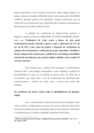   9
própria Querelante e seus secretários Executivos, todos colegas daquela em
defesas eleitorais do prefeito GERALDO JULIO e do presidenciável EDUARDO
CAMPOS, desafetos políticos da Querelada, restando evidenciado que foi
urdida toda uma situação para que a Querelada não recebesse a intimação para
que de logo fosse recebida a Queixa-Crime.
A nulidade do recebimento da Queixa-Crime, portanto, é
flagrante, conforme preleciona FERNANDO DA COSTA TOURINHO FILHO1
,
posto que “Cuidando-se de crime contra a honra, de ação penal
exclusivamente privada, oferecida a queixa e após a observância do § 2º do
art. 46 do CPP, o Juiz, antes de proferir o despacho de recebimento ou
rejeição, deverá determinar a notificação das partes (querelado e ofendido) a
fim de comparecerem em juízo para a audiência de reconciliação, formalidade
essencial do procedimento cuja ausência implica nulidade. Nesse sentido: RT
572/358. 596/386.”
De se destacar que a audiência de conciliação é considerada por
Tourinho Filho e pela própria jurisprudência como verdadeira condição de
procedibilidade da ação, em se tratando de queixa-crime, de modo que é
inconcebível que sendo nulo o ato de chamamento da Querelada para
comparecimento a referido ato, ainda assim, a queixa-crime tenha sido
recebida.
DA AUSÊNCIA DE JUSTA CAUSA PARA O RECEBIMENTO DA QUEIXA-
CRIME
Para o ajuizamento de ação penal privada nos chamados crimes
contra a honra, é indispensável a presença do animus caluniandi, difamandi e
injuriandi nas declarações que se pretende imputar como ofensivas. Além disso,
é fundamental que as condutas imputadas à querelada sejam típicas.
	
  	
  	
  	
  	
  	
  	
  	
  	
  	
  	
  	
  	
  	
  	
  	
  	
  	
  	
  	
  	
  	
  	
  	
  	
  	
  	
  	
  	
  	
  	
  	
  	
  	
  	
  	
  	
  	
  	
  	
  	
  	
  	
  	
  	
  	
  	
  	
  	
  	
  	
  	
  	
  	
  	
  	
  
1
FILHO, Fernando da Costa Tourinho. “Código de Processo Penal Comentado”. Vol. 2, 14ª
ed., Saraiva, 2012.
 