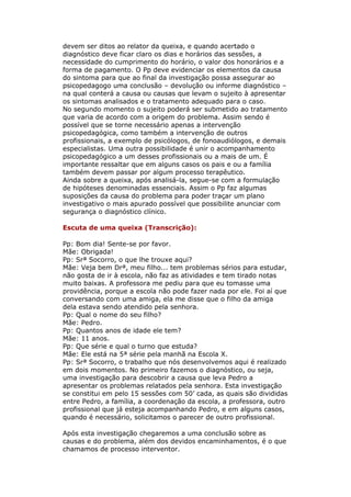devem ser ditos ao relator da queixa, e quando acertado o
diagnóstico deve ficar claro os dias e horários das sessões, a
necessidade do cumprimento do horário, o valor dos honorários e a
forma de pagamento. O Pp deve evidenciar os elementos da causa
do sintoma para que ao final da investigação possa assegurar ao
psicopedagogo uma conclusão – devolução ou informe diagnóstico –
na qual conterá a causa ou causas que levam o sujeito à apresentar
os sintomas analisados e o tratamento adequado para o caso.
No segundo momento o sujeito poderá ser submetido ao tratamento
que varia de acordo com a origem do problema. Assim sendo é
possível que se torne necessário apenas a intervenção
psicopedagógica, como também a intervenção de outros
profissionais, a exemplo de psicólogos, de fonoaudiólogos, e demais
especialistas. Uma outra possibilidade é unir o acompanhamento
psicopedagógico a um desses profissionais ou a mais de um. É
importante ressaltar que em alguns casos os pais e ou a família
também devem passar por algum processo terapêutico.
Ainda sobre a queixa, após analisá-la, segue-se com a formulação
de hipóteses denominadas essenciais. Assim o Pp faz algumas
suposições da causa do problema para poder traçar um plano
investigativo o mais apurado possível que possibilite anunciar com
segurança o diagnóstico clínico.

Escuta de uma queixa (Transcrição):

Pp: Bom dia! Sente-se por favor.
Mãe: Obrigada!
Pp: Srª Socorro, o que lhe trouxe aqui?
Mãe: Veja bem Drª, meu filho... tem problemas sérios para estudar,
não gosta de ir à escola, não faz as atividades e tem tirado notas
muito baixas. A professora me pediu para que eu tomasse uma
providência, porque a escola não pode fazer nada por ele. Foi aí que
conversando com uma amiga, ela me disse que o filho da amiga
dela estava sendo atendido pela senhora.
Pp: Qual o nome do seu filho?
Mãe: Pedro.
Pp: Quantos anos de idade ele tem?
Mãe: 11 anos.
Pp: Que série e qual o turno que estuda?
Mãe: Ele está na 5ª série pela manhã na Escola X.
Pp: Srª Socorro, o trabalho que nós desenvolvemos aqui é realizado
em dois momentos. No primeiro fazemos o diagnóstico, ou seja,
uma investigação para descobrir a causa que leva Pedro a
apresentar os problemas relatados pela senhora. Esta investigação
se constitui em pelo 15 sessões com 50’ cada, as quais são divididas
entre Pedro, a família, a coordenação da escola, a professora, outro
profissional que já esteja acompanhando Pedro, e em alguns casos,
quando é necessário, solicitamos o parecer de outro profissional.

Após esta investigação chegaremos a uma conclusão sobre as
causas e do problema, além dos devidos encaminhamentos, é o que
chamamos de processo interventor.
 