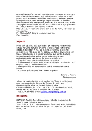 As sessões diagnósticas são realizadas duas vezes por semana, caso
a senhora queria que Pedro seja submetido aos trabalhos, então
poderá estar marcando um horário com Patrícia, a mesma pessoa
que agendou sua visita para hoje. Alguma dúvida Srª Socorro?
Mãe: Foram muitas informações, mas acho que entendi tudo, minha
amiga já tinha me falado mais ou menos como era. E o pagamento?
Pp: Você pode tratar com Patrícia também.
Mãe: Ah! Vou ver com ela, e falar com o pai de Pedro, não sei se ele
vai assumir...
Pp: Obrigada Srª Socorro tenha um bom dia.
(Ver contrato)


A queixa:

Pedro tem 11 anos, está cursando a 5ª do Ensino Fundamental,
estuda no turno matutino em uma escola da rede particular da
cidade do Salvador. A mãe do menino apresentou a seguinte
queixa: Pedro não gosta de ir à escola, não faz as atividades e tem
tirado notas baixas; a professora solicitou que a mãe do aluno
tomasse providências, pois a escola nada poderia fazer.
Após esta escuta levantamos às seguintes hipóteses:
- é possível que Pedro tenha déficit de conteúdos;
- é provável que a escola tenha uma metodologia incompatível com
o aprendizado do aluno em questão;
- Pedro pode não ter bons vínculos com a professora e com a
escola;
- é possível que o sujeito tenha déficit cognitivo.

                                                    Juliana L. Pereira
                                                      Psicopedagoga

Juliana Laranjeira Pereira – Psicopedagoga Clínica e Institucional,
mestranda em Gestão Escolar. Professora Substituta da
Universidade Estadual de Feira de Santana – Ba.
Correspondência – Av. ACM, 2501 – Sl. 106 – Profissional Center,
Brotas, CEP:41.800-700 – Salvador – BA – Brasil
Tel: (71) 9132-9853 E-mail: juliana.laranjeira@ig.com.br

Bibliografia:

BUARQUE, Aurélio. Novo Dicionário de Holanda Ferreira. Rio de
Janeiro: Nova Fronteira, 1975.
WEISS, Maria Lúcia L. Psicopedagogia Clínica: uma visão diagnóstica
dos problemas e aprendizagem escolar. 8ª Edição. Rio de Janeiro:
DP&A, 2001.
 