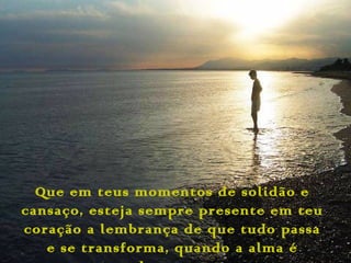 Que em teus momentos de solidão e
cansaço, esteja sempre presente em teu
coração a lembrança de que tudo passa
e se transforma, quando a alma é
 