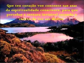 Que teu coração voe contente nas asas
da espiritualidade consciente, para que
percebas a ternura invisivel tocando o
centro de teu ser eterno.
 