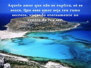 Aquele amor que não se explica, só se
sente. Que esse amor seja teu rumo
secreto, viajando eternamente no
centro do teu ser.
 