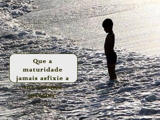 Que a
maturidade
jamais asfixie a
sua criança
interior.
 