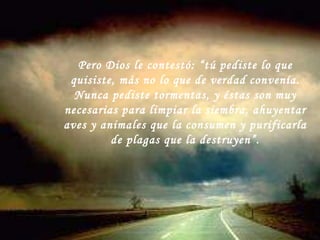 Pero Dios le contestó: “tú pediste lo que quisiste, más no lo que de verdad convenía. Nunca pediste tormentas, y éstas son muy necesarias para limpiar la siembra, ahuyentar aves y animales que la consumen y purificarla de plagas que la destruyen”. 