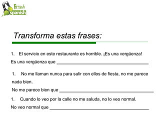 Transforma estas frases: El servicio en este restaurante es horrible. ¡Es una vergüenza! Es una vergüenza que _____________________________________  No me llaman nunca para salir con ellos de fiesta, no me parece  nada bien. No me parece bien que ______________________________________ Cuando lo veo por la calle no me saluda, no lo veo normal. No veo normal que ________________________________________ 