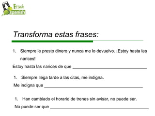 Siempre llega tarde a las citas, me indigna. Me indigna que _________________________________________ Han cambiado el horario de trenes sin avisar, no puede ser. No puede ser que _________________________________________ Siempre le presto dinero y nunca me lo devuelvo. ¡Estoy hasta las narices! Estoy hasta las narices de que _______________________________ Transforma estas frases: 