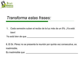 Transforma estas frases: Cada semestre suben el recibo de la luz más de un 5%. ¡Ya está bien! Ya está bien de que ______________________________________ 8. El Sr. Pérez no se presenta la reunión por quinta vez consecutiva, es inadmisible. Es inadmisible que  __________________________________________ 