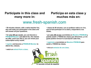 Tu escuela virtual de español clases de 50 minutos, con un profesor nativo en vivo, que te hará participar en la clase y responderá a tus dudas, por  sólo 30€ al mes  conviértete en  Miembro PREMIUM  y podrás asistir a TODAS las clases que ofrecemos, y si te gusta podrás renovar tú suscripción cada mes,  regístrate  y conviértete en  Miembro PREMIUM  para asistir a TODAS las clases, mira un  extracto de una clase . Participa en esta clase y muchas más en: Participate in this class and many more in: 50 minutes classes, with a native teacher live, who will make you participate in the class and will answer all your questions. for  only 30€ per month , you can become a  PREMIUM Member  and attend ALL the classes we offer, and if you like it, you can renew your subscription every month. register  and become a  PREMIUM Member  to attend ALL classes. watch an  extract from a class .  www.fresh-spanish.com 