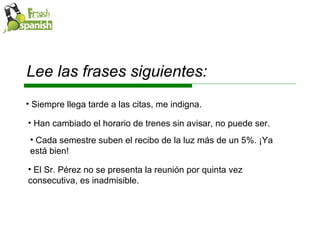 Lee las frases siguientes: Siempre llega tarde a las citas, me indigna. Han cambiado el horario de trenes sin avisar, no puede ser. Cada semestre suben el recibo de la luz más de un 5%. ¡Ya está bien! El Sr. Pérez no se presenta la reunión por quinta vez consecutiva, es inadmisible. 