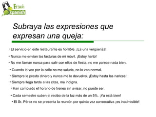 Subraya las expresiones que expresan una queja: Siempre llega tarde a las citas, me indigna. Han cambiado el horario de trenes sin avisar, no puede ser. Cada semestre suben el recibo de la luz más de un 5%. ¡Ya está bien! El Sr. Pérez no se presenta la reunión por quinta vez consecutiva ¡es inadmisible! El servicio en este restaurante es horrible. ¡Es una vergüenza!  Nunca me envían las facturas de mi móvil. ¡Estoy harto! No me llaman nunca para salir con ellos de fiesta, no me parece nada bien. Cuando lo veo por la calle no me saluda, no lo veo normal. Siempre le presto dinero y nunca me lo devuelvo. ¡Estoy hasta las narices! 