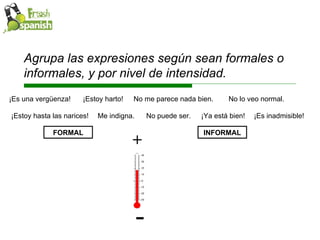 Agrupa las expresiones según sean formales o informales, y por nivel de intensidad. Me indigna. No puede ser. ¡Ya está bien! ¡Es inadmisible! ¡Es una vergüenza!  ¡Estoy harto! No me parece nada bien. No lo veo normal. ¡Estoy hasta las narices! FORMAL INFORMAL + - 
