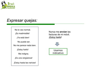 Expresar quejas: Usamos indicativo Me indigna. No puede ser. ¡Ya está bien! ¡Es inadmisible! ¡Es una vergüenza!  ¡Estoy harto! No me parece nada bien. No lo veo normal. ¡Estoy hasta las narices! Nunca me  envían  las facturas de mi móvil. ¡ Estoy harto ! 