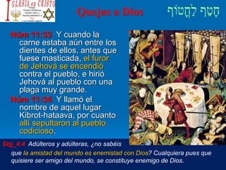 Quejas a Dios
Núm 11:33 Y cuando la
carne estaba aún entre los
dientes de ellos, antes que
fuese masticada, el furor
de Jehová se encendió
contra el pueblo, e hirió
Jehová al pueblo con una
plaga muy grande.
Núm 11:34 Y llamó el
nombre de aquel lugar
Kibrot-hataava, por cuanto
allí sepultaron al pueblo
codicioso.
Stg_4:4 Adúlteros y adúlteras, ¿no sabéis
que la amistad del mundo es enemistad con Dios? Cualquiera pues que
quisiere ser amigo del mundo, se constituye enemigo de Dios.
 