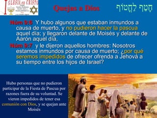 Quejas a Dios
Núm 9:6 Y hubo algunos que estaban inmundos a
causa de muerto, y no pudieron hacer la pascua
aquel día; y llegaron delante de Moisés y delante de
Aarón aquel día,
Núm 9:7 y le dijeron aquellos hombres: Nosotros
estamos inmundos por causa de muerto; ¿por qué
seremos impedidos de ofrecer ofrenda a Jehová a
su tiempo entre los hijos de Israel?
Hubo personas que no pudieron
participar de la Fiesta de Pascua por
razones fuera de su voluntad. Se
vieron impedidos de tener esa
comunión con Dios, y se quejan ante
Moisés
 