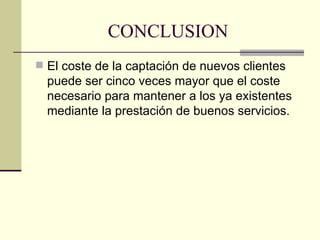 CONCLUSION El coste de la captación de nuevos clientes puede ser cinco veces mayor que el coste necesario para mantener a los ya existentes mediante la prestación de buenos servicios. 