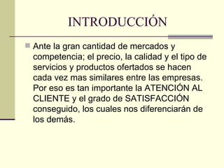 INTRODUCCIÓN Ante la gran cantidad de mercados y competencia; el precio, la calidad y el tipo de servicios y productos ofertados se hacen cada vez mas similares entre las empresas. Por eso es tan importante la ATENCIÓN AL CLIENTE y el grado de SATISFACCIÓN conseguido, los cuales nos diferenciarán de los demás.  