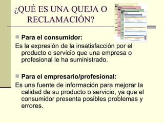 ¿QUÉ ES UNA QUEJA O RECLAMACIÓN? Para el consumidor: Es la expresión de la insatisfacción por el producto o servicio que una empresa o profesional le ha suministrado. Para el empresario/profesional: Es una fuente de información para mejorar la calidad de su producto o servicio, ya que el consumidor presenta posibles problemas y errores. 