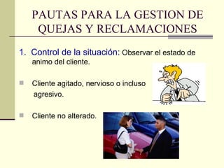PAUTAS PARA LA GESTION DE QUEJAS Y RECLAMACIONES 1.  Control de la situación:  Observar el estado de animo del cliente. Cliente agitado, nervioso o incluso  agresivo. Cliente no alterado. 
