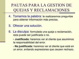 4.  Tomamos la palabra:   le realizaremos preguntas para obtener información más precisa. 5.  Ofrecer una solución. 6.  La disculpa:  formulada una queja o reclamación, esta puede ser justificada o no. -  Justificada:  haremos ver al cliente que asumimos la responsabilidad del error. -  No justificada:  haremos ver al cliente que está en un error, evitando expresiones que causen rechazo. PAUTAS PARA LA GESTION DE QUEJAS Y RECLAMACIONES 