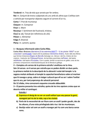 Tenderol: m. Tros de tela que serveix per fer ombra.
Rai: m. Conjunt de troncs subjectats els uns amb els altres que s’utilitza com
a vehicle per transportar objectes seguint el corrent d’un riu.
Coma: f. Prat de muntanya
Cloquer: m. Campanar
Finar: v. Morir
Recança: f. Sentiment de frustració, tristesa.
Cluc/-a: adj. Tancat (en referència als ulls)
Péixer: v. Alimentar
Folga: f. Diversió
Plany: m. Lament, queixa
1 – Busqueu informació sobre Carles Riba.
Carles Riba i Bracons (Barcelona,23 de setembre1893[1][2]
- 12 de juliolde 1959)[3]
va ser
unescriptor i poetacatalà. Casat amb la poetessa Clementina Arderiu. Autor dels dos llibres
que formen Estances,Elegies de Bierville,Salvatge cor, Del joc i del foc, Esbós de tres
oratoris, i traductor de l'Odissead'Homer, de lesVides paral·leles dePlutarc, del teatre
deSòfocles i del teatre d'Eurípides. Com a poeta, també va escriure en gallec unes de les
primeres composicions neotrobadoresques de la literatura gallega.
2 – Compteu els versos de la primera estrofa i analitzeu-ne la rima.
Són 14 versos en 4 versos per estrofa.que es poden dividir en dues parts.
La primera meitat és la descripció de la ubicació i estat del temple i a la
segona meitat atribueix al temple la capacitat benefactora sobre el mariner
que hi navega a prop, sobre el viatger cultural que ell va ser i sobre l’exiliat
que és ara, per tant,esperança de salvació personal.
De 12 silaba, rima consonant esquema creuada abbacdddc
3 – El poema presenta tres estrofes; quina de les tres opcions creieu que en
descriu millor el contingut:
Estrofa I
a) Expressa el desig de no ser un ocell solitari que veu passar la gent,
navegant pel riu de la vida, cap a les ciutats
b) Parla de la necessitat de ser lliure com un ocell i poder gaudir, des de
les altures, d’una vista privilegiada dels rius i de les muntanyes.
c) Desitja volar sol com un ocell o navegar pel riu com una barca sense
rems.
 