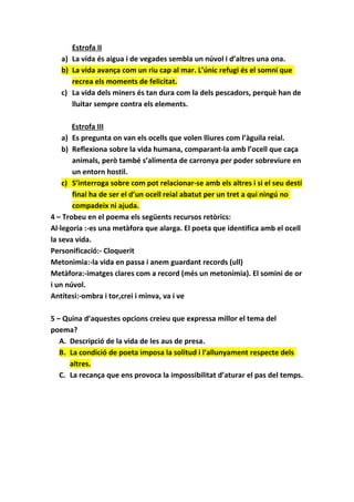 Estrofa II
a) La vida és aigua i de vegades sembla un núvol i d’altres una ona.
b) La vida avança com un riu cap al mar. L’únic refugi és el somni que
recrea els moments de felicitat.
c) La vida dels miners és tan dura com la dels pescadors, perquè han de
lluitar sempre contra els elements.
Estrofa III
a) Es pregunta on van els ocells que volen lliures com l’àguila reial.
b) Reflexiona sobre la vida humana, comparant-la amb l’ocell que caça
animals, però també s’alimenta de carronya per poder sobreviure en
un entorn hostil.
c) S’interroga sobre com pot relacionar-se amb els altres i si el seu destí
final ha de ser el d’un ocell reial abatut per un tret a qui ningú no
compadeix ni ajuda.
4 – Trobeu en el poema els següents recursos retòrics:
Al·legoria :-es una metàfora que alarga. El poeta que identifica amb el ocell
la seva vida.
Personificació:- Cloquerit
Metonimia:-la vida en passa i anem guardant records (ull)
Metàfora:-imatges clares com a record (més un metonímia). El somini de or
i un núvol.
Antítesi:-ombra i tor,crei i minva, va i ve
5 – Quina d’aquestes opcions creieu que expressa millor el tema del
poema?
A. Descripció de la vida de les aus de presa.
B. La condició de poeta imposa la solitud i l’allunyament respecte dels
altres.
C. La recança que ens provoca la impossibilitat d’aturar el pas del temps.
 