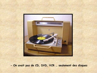 - On avait pas de CD, DVD, VCR … seulement des disques 