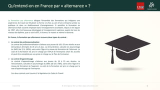 La formation par alternance désigne l’ensemble des formations qui intègrent une
expérience de travail où l’étudiant se forme à la fois au sein d’une entreprise privée ou
publique et dans un établissement d'enseignement. Si autrefois la formation en
alternance était souvent employée dans l’enseignement secondaire, depuis la loi Seguin
de 1987, elle s’est beaucoup développée à l’enseignement supérieur, auprès de tous les
niveaux de diplôme, que ce soit le BTS, la licence, le master et même le doctorat.
En France, la formation par alternance recouvre deux types de contrat :
 Le contrat de professionnalisation
Le contrat de professionnalisation s’adresse aux jeunes de 16 à 25 ans révolus et aux
demandeurs d’emploi de 26 ans et plus. La rémunération, calculée en pourcentage
du SMIC (de 55 à 100%), varie selon l’âge et le niveau de formation de l’alternant. Le
coût de la formation est pris en charge par l’OPCA de l’entreprise selon les accords
et peut être complété par une prise en charge sur le Plan de Formation.
 Le contrat d’apprentissage
Le contrat d’apprentissage s’adresse aux jeunes de 16 à 25 ans révolus. La
rémunération, calculée en pourcentage du SMIC (de 25 à 78%), varie selon l’âge et le
niveau de formation de l’apprenti. Le coût de la formation est pris en charge par la
taxe d’apprentissage de l’entreprise.
Ces deux contrats sont soumis à la législation du Code du Travail.
Qu’entend-on en France par « alternance » ?
415/02/2016 © 2014 Agence Noir sur Blanc www.noirsurblanc.com
 