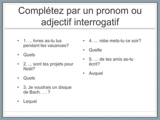 Complétez par un pronom ou
adjectif interrogatif
• 1. ... livres as-tu lus
pendant les vacances?
• Quels
• 2. ... sont tes projets pour
Noël?
• Quels
• 3. Je voudrais un disque
de Bach. … ?

• Lequel

• 4. … robe mets-tu ce soir?

• Quelle
• 5. … de tes amis as-tu
écrit?
• Auquel

 