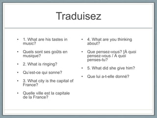 Traduisez
•

1. What are his tastes in
music?

•

4. What are you thinking
about?

•

Quels sont ses goûts en
musique?

•

•

Que pensez-vous? [À quoi
pensez-vous / À quoi
penses-tu?

2. What is ringing?

•

5. What did she give him?

•

Que lui a-t-elle donné?

•

Qu’est-ce qui sonne?

•

3. What city is the capital of
France?

•

Quelle ville est la capitale
de la France?

 