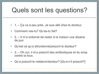 Quels sont les questions?
• 1. – Ça va à peu près. Je suis allé chez le docteur.
• Comment vas-tu? Qu’as-tu fait?
• 2. – Il m’a ordonné de rester à la maison une dizaine
de jour
• Qu’est ce qu’a dit/ordonné/prescrit le docteur?
• 3. – Oh oui, il m’a prescrit des antibiotiques et du sirop
contre la toux.

• Qu’a prescrit le médecin/docteur? [Qu’a-t-il prescrit?]

 