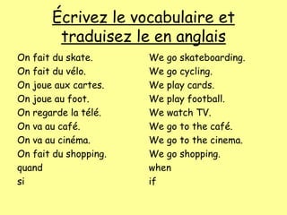 Écrivez le vocabulaire et
traduisez le en anglais
On fait du skate.
On fait du vélo.
On joue aux cartes.
On joue au foot.
On regarde la télé.
On va au café.
On va au cinéma.
On fait du shopping.
quand
si
We go skateboarding.
We go cycling.
We play cards.
We play football.
We watch TV.
We go to the café.
We go to the cinema.
We go shopping.
when
if
 
