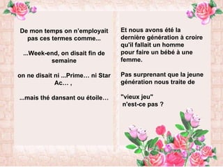 De mon temps on n’employait pas ces termes comme... ...Week-end, on disait fin de semaine on ne disait ni ...Prime… ni Star Ac… ,  ...mais thé dansant ou étoile… Et nous avons été la dernière génération à croire qu'il fallait un homme  pour faire un bébé à une femme. Pas surprenant que la jeune génération nous traite de  "vieux jeu"    n'est-ce pas ? 