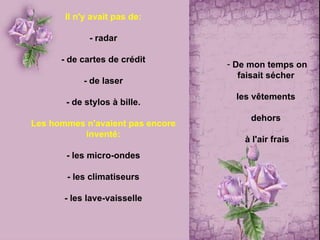 Il n'y avait pas de: - radar - de cartes de crédit - de laser - de stylos à bille. Les hommes n'avaient pas encore inventé: - les micro-ondes - les climatiseurs - les lave-vaisselle De mon temps  on faisait sécher  les vêtements  dehors  à l'air frais 
